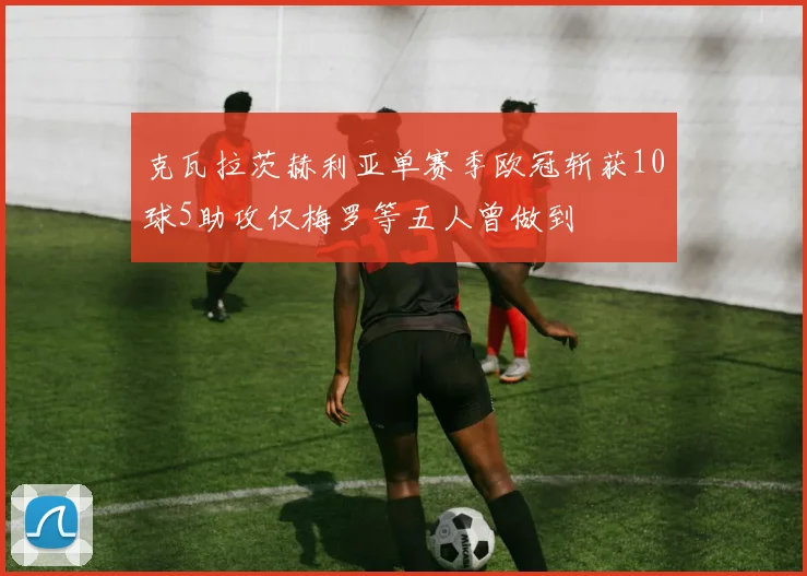 克瓦拉茨赫利亚单赛季欧冠斩获10球5助攻仅梅罗等五人曾做到