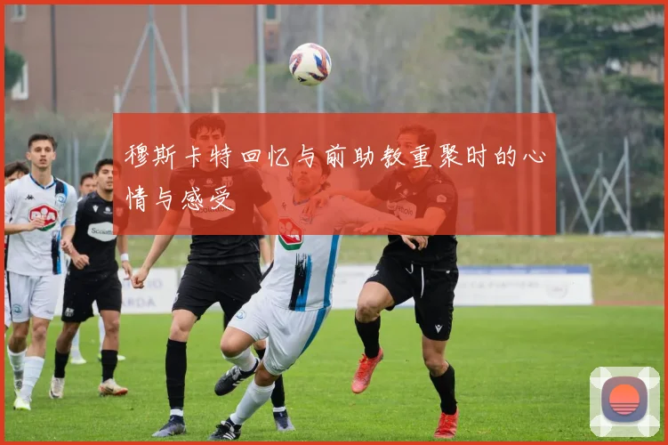 穆斯卡特回忆与前助教重聚时的心情与感受