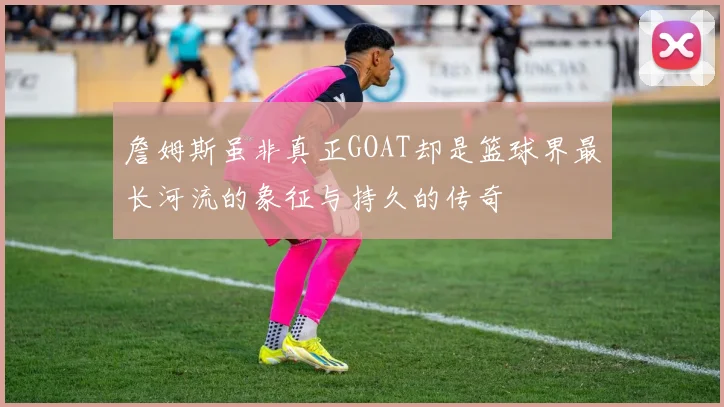 詹姆斯虽非真正GOAT却是篮球界最长河流的象征与持久的传奇
