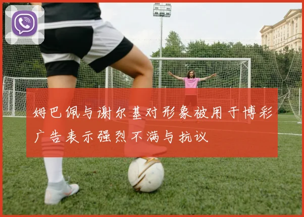 姆巴佩与谢尔基对形象被用于博彩广告表示强烈不满与抗议