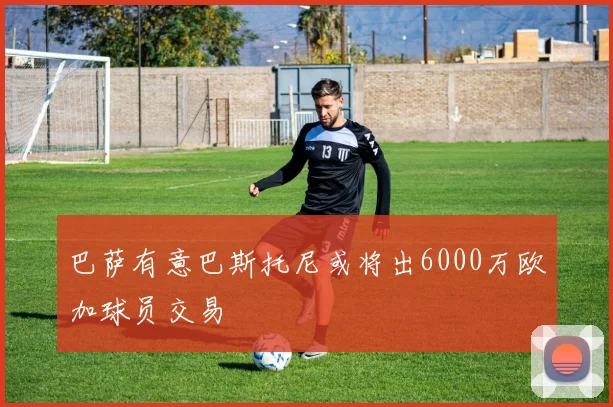 巴萨有意巴斯托尼或将出6000万欧加球员交易