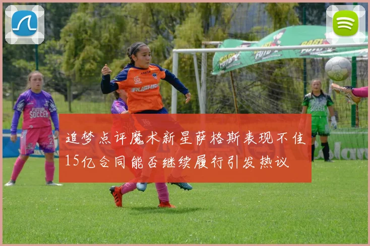 追梦点评魔术新星萨格斯表现不佳15亿合同能否继续履行引发热议