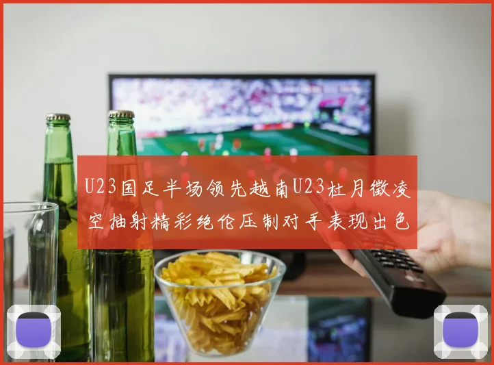 U23国足半场领先越南U23杜月徵凌空抽射精彩绝伦压制对手表现出色