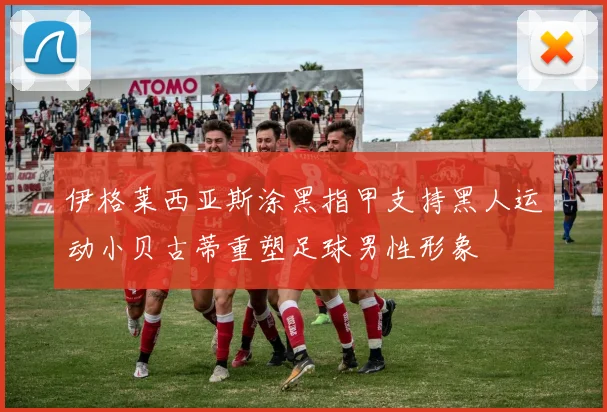 伊格莱西亚斯涂黑指甲支持黑人运动小贝古蒂重塑足球男性形象