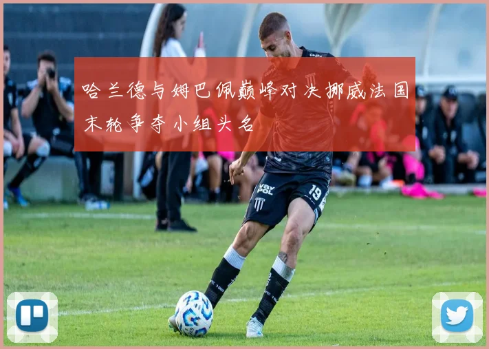 哈兰德与姆巴佩巅峰对决挪威法国末轮争夺小组头名