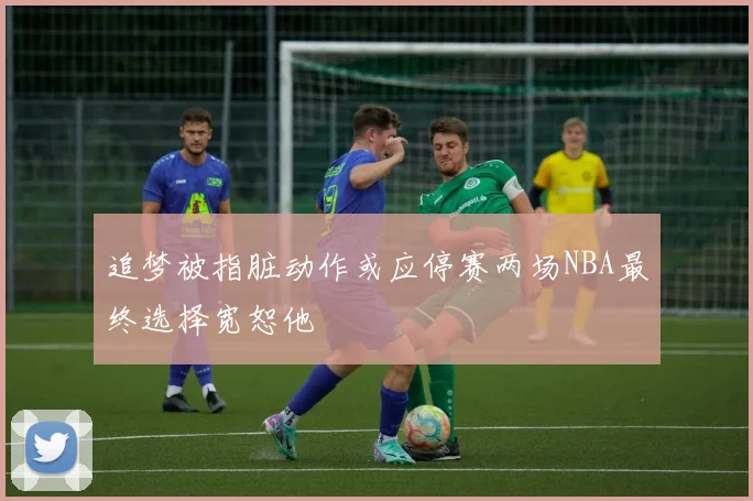 追梦被指脏动作或应停赛两场NBA最终选择宽恕他