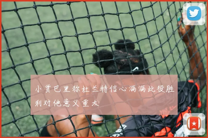 小贾巴里称杜兰特信心满满此役胜利对他意义重大